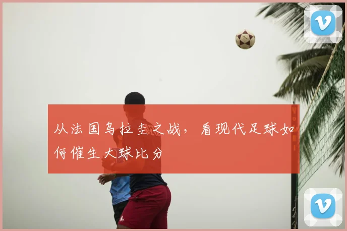 从法国乌拉圭之战,看现代足球如何催生大球比分