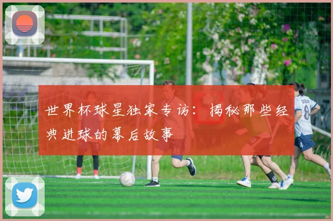世界杯球星独家专访：揭秘那些经典进球的幕后故事