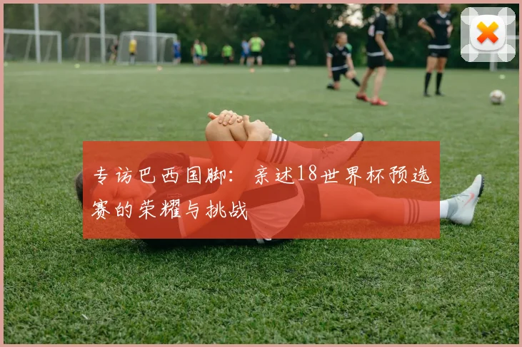 专访巴西国脚:亲述18世界杯预选赛的荣耀与挑战