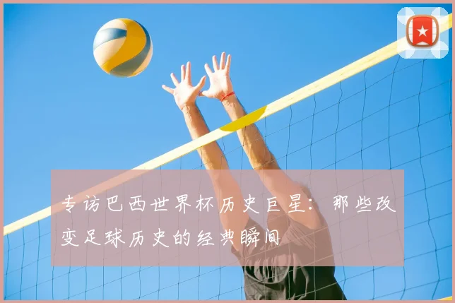 专访巴西世界杯历史巨星:那些改变足球历史的经典瞬间