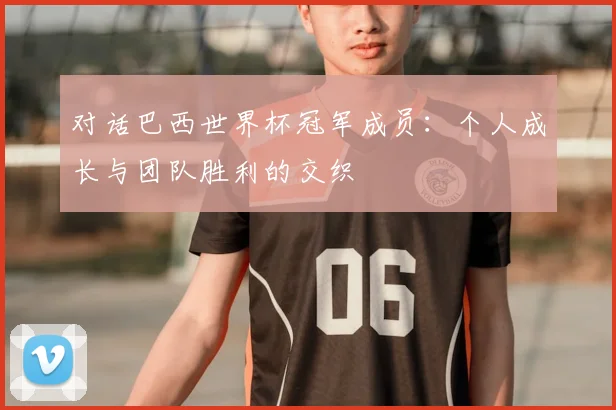 对话巴西世界杯冠军成员:个人成长与团队胜利的交织