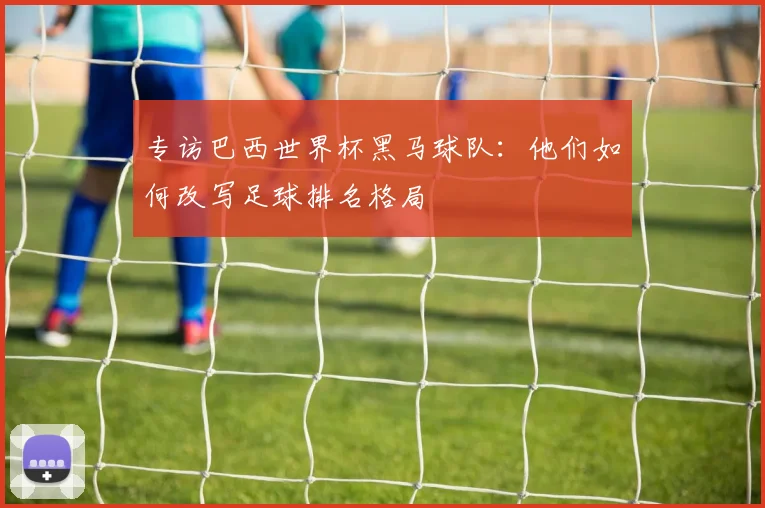 专访巴西世界杯黑马球队:他们如何改写足球排名格局