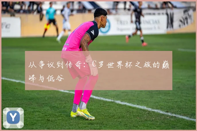 从争议到传奇：C罗世界杯之旅的巅峰与低谷