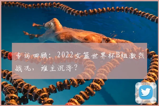 专访回顾:2022女篮世界杯B组激烈战况,谁主沉浮?