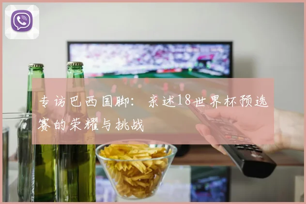 专访巴西国脚:亲述18世界杯预选赛的荣耀与挑战