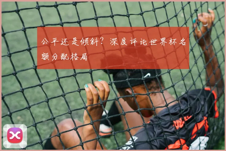 公平还是倾斜?深度评论世界杯名额分配格局