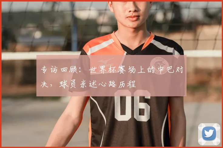 专访回顾:世界杯赛场上的中巴对决,球员亲述心路历程