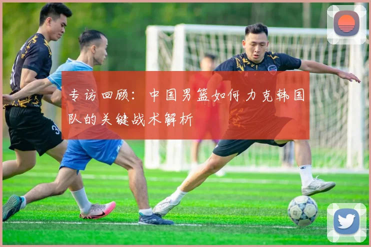 专访回顾：中国男篮如何力克韩国队的关键战术解析