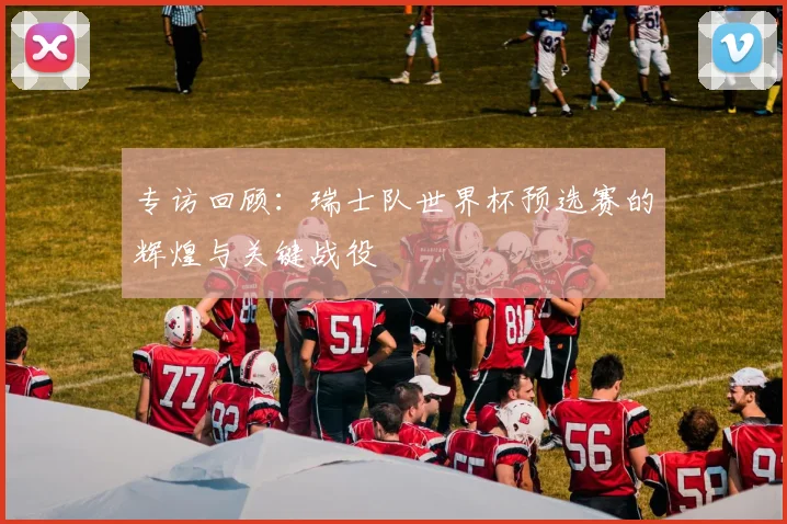 专访回顾:瑞士队世界杯预选赛的辉煌与关键战役