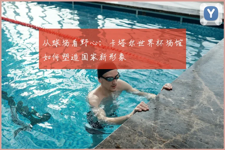 从球场看野心:卡塔尔世界杯场馆如何塑造国家新形象