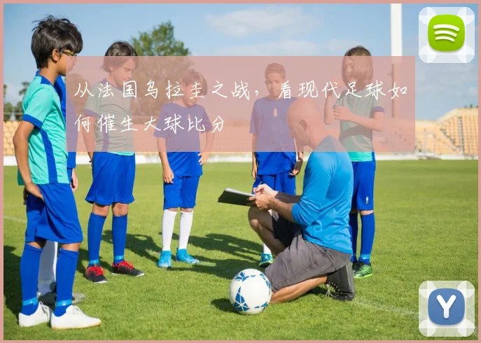 从法国乌拉圭之战,看现代足球如何催生大球比分