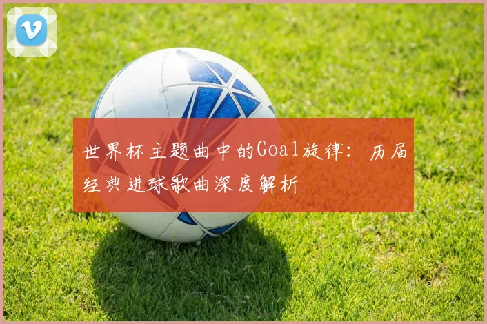 世界杯主题曲中的Goal旋律:历届经典进球歌曲深度解析