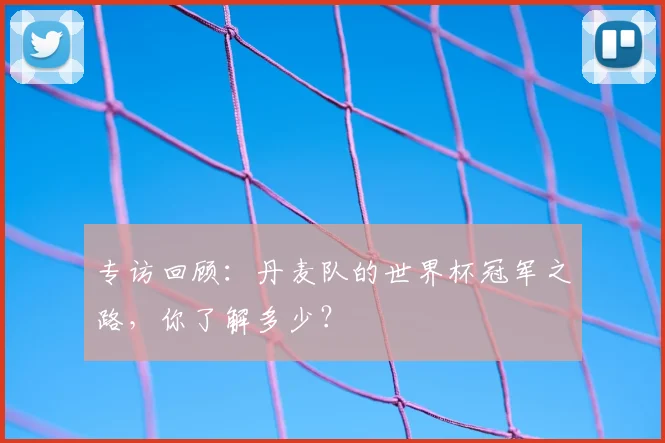 专访回顾:丹麦队的世界杯冠军之路,你了解多少?