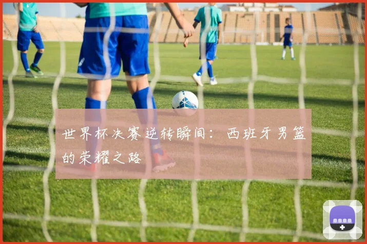 世界杯决赛逆转瞬间:西班牙男篮的荣耀之路