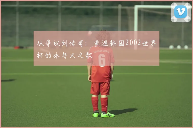 从争议到传奇:重温韩国2002世界杯的冰与火之歌