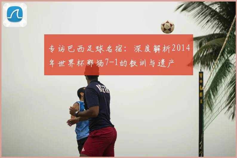 专访巴西足球名宿:深度解析2014年世界杯那场7-1的教训与遗产