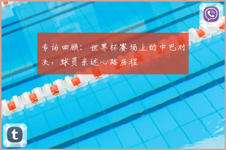 专访回顾:世界杯赛场上的中巴对决,球员亲述心路历程