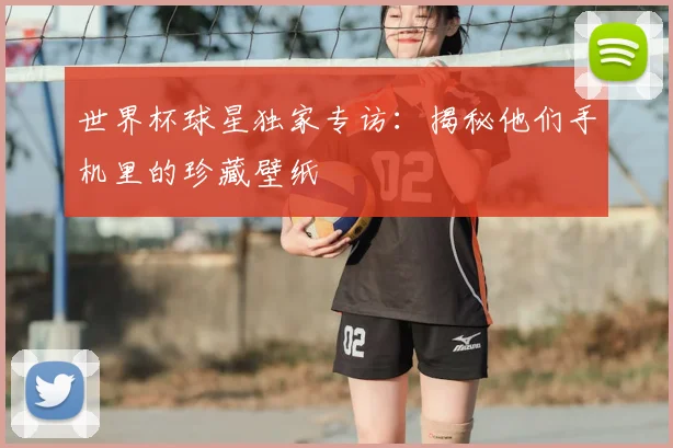 世界杯球星独家专访:揭秘他们手机里的珍藏壁纸