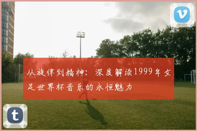 从旋律到精神:深度解读1999年女足世界杯音乐的永恒魅力