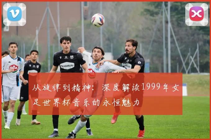 从旋律到精神:深度解读1999年女足世界杯音乐的永恒魅力