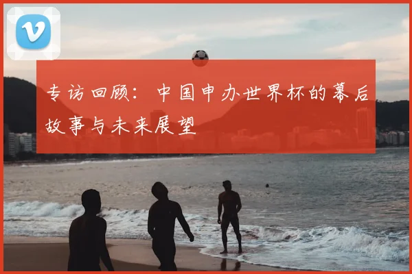专访回顾:中国申办世界杯的幕后故事与未来展望