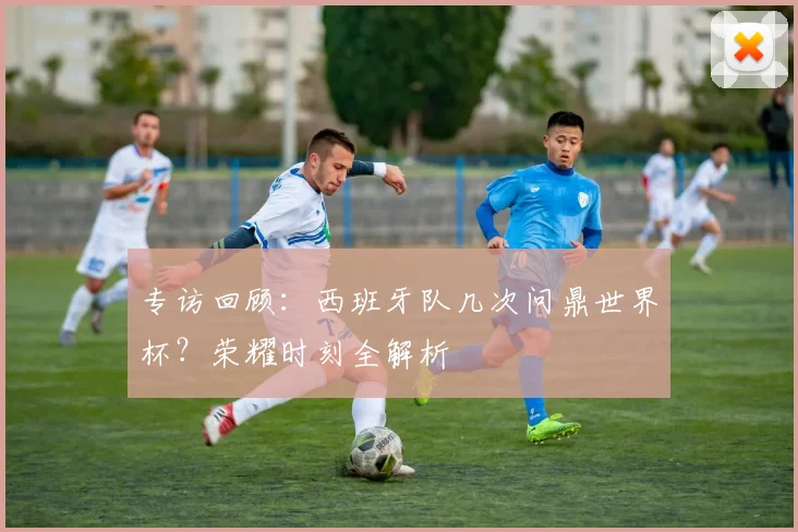 专访回顾：西班牙队几次问鼎世界杯？荣耀时刻全解析