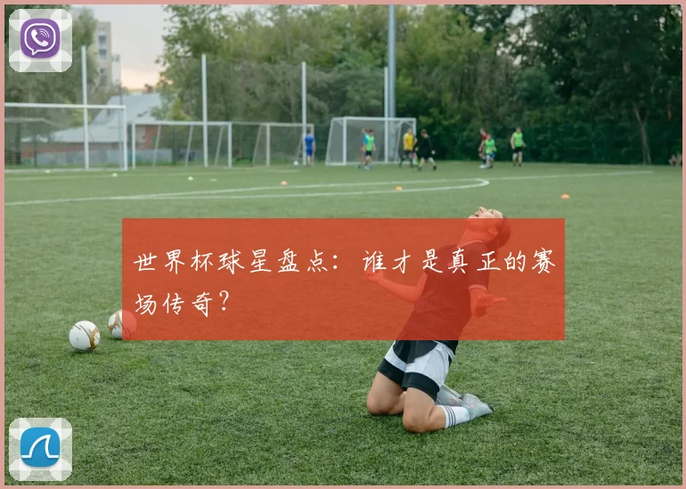 世界杯球星盘点:谁才是真正的赛场传奇?