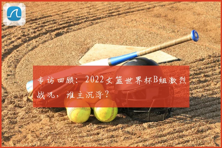 专访回顾：2022女篮世界杯B组激烈战况，谁主沉浮？