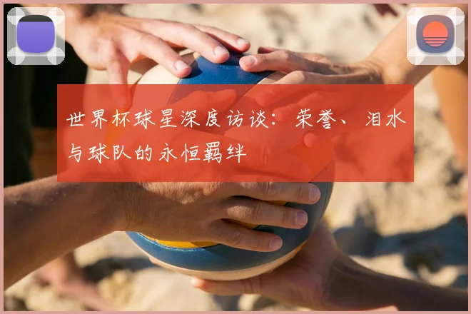 世界杯球星深度访谈：荣誉、泪水与球队的永恒羁绊