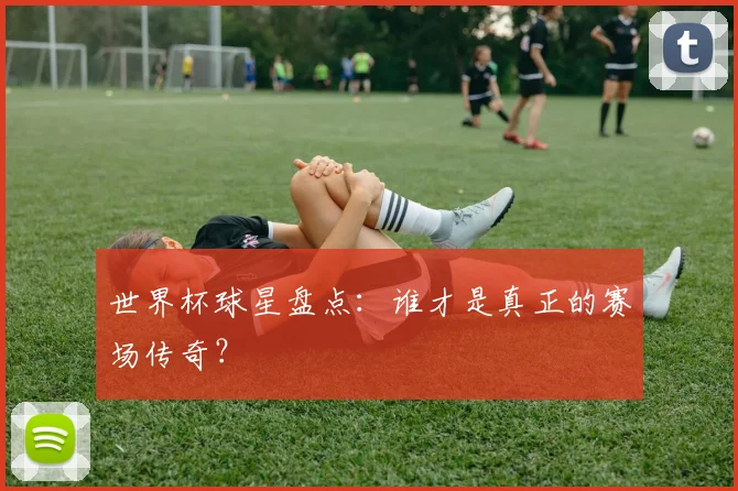 世界杯球星盘点：谁才是真正的赛场传奇？