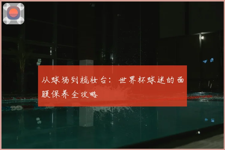从球场到梳妆台:世界杯球迷的面膜保养全攻略