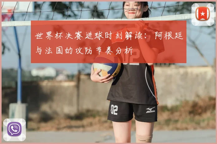 世界杯决赛进球时刻解读：阿根廷与法国的攻防节奏分析