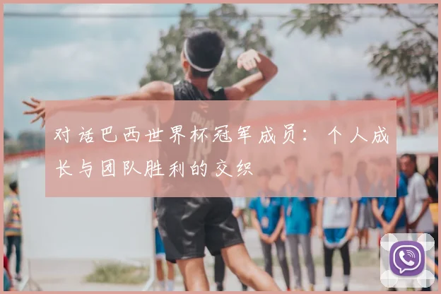 对话巴西世界杯冠军成员:个人成长与团队胜利的交织