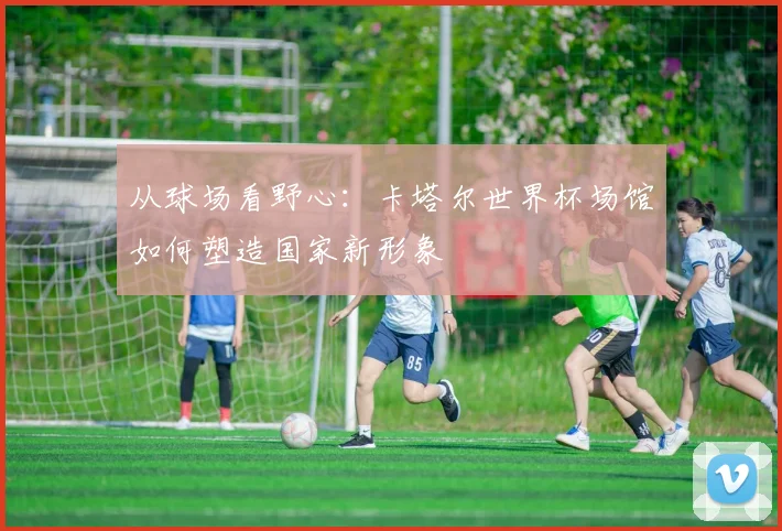 从球场看野心:卡塔尔世界杯场馆如何塑造国家新形象