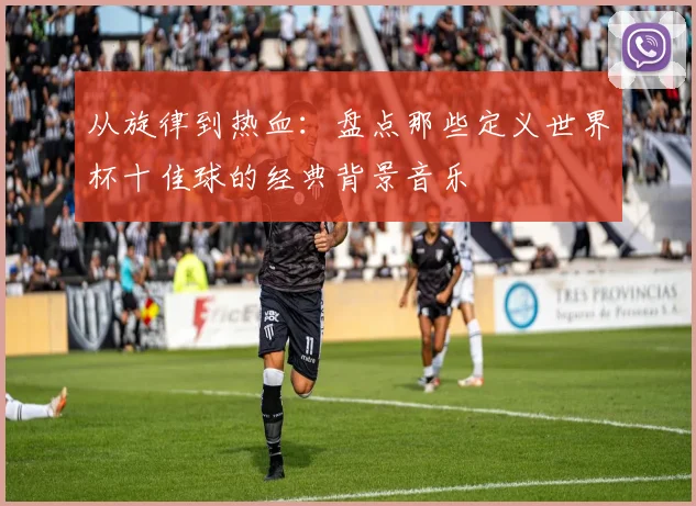 从旋律到热血:盘点那些定义世界杯十佳球的经典背景音乐