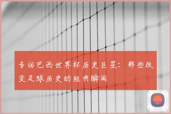 专访巴西世界杯历史巨星:那些改变足球历史的经典瞬间