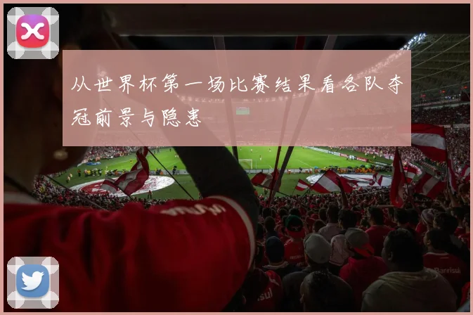 从世界杯第一场比赛结果看各队夺冠前景与隐患
