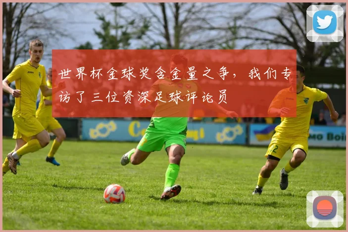世界杯金球奖含金量之争，我们专访了三位资深足球评论员